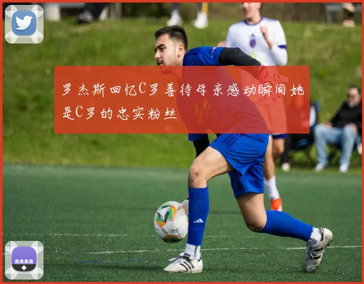 罗杰斯回忆C罗善待母亲感动瞬间她是C罗的忠实粉丝