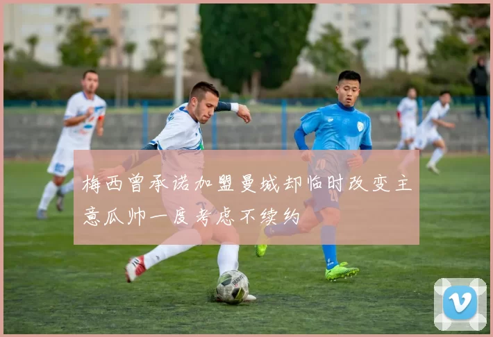 梅西曾承诺加盟曼城却临时改变主意瓜帅一度考虑不续约