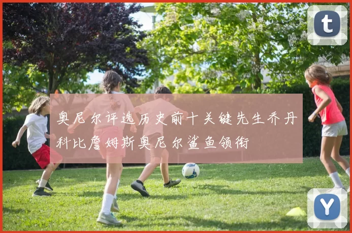 奥尼尔评选历史前十关键先生乔丹科比詹姆斯奥尼尔鲨鱼领衔