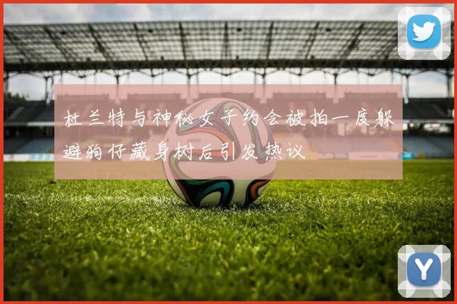 杜兰特与神秘女子约会被拍一度躲避狗仔藏身树后引发热议