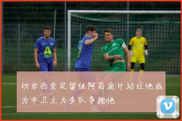 切尔西坚定留住阿昌庞计划让他成为中卫主力多队争抢他