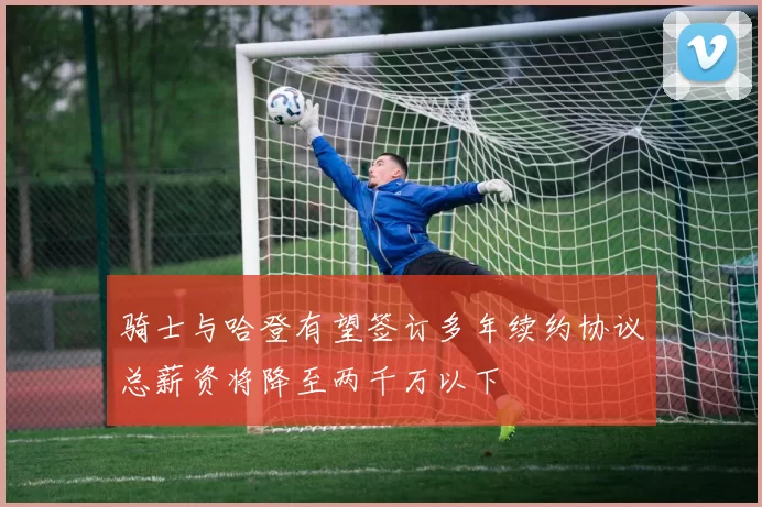 骑士与哈登有望签订多年续约协议总薪资将降至两千万以下