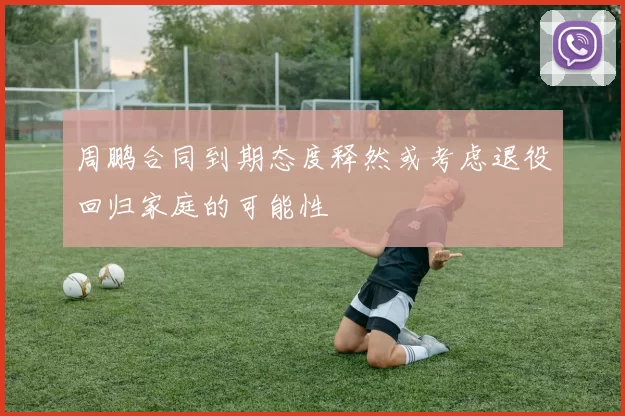 周鹏合同到期态度释然或考虑退役回归家庭的可能性