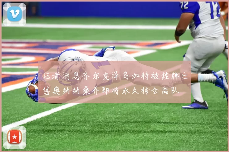 记者消息齐尔克泽乌加特被挂牌出售奥纳纳桑乔即将永久转会离队