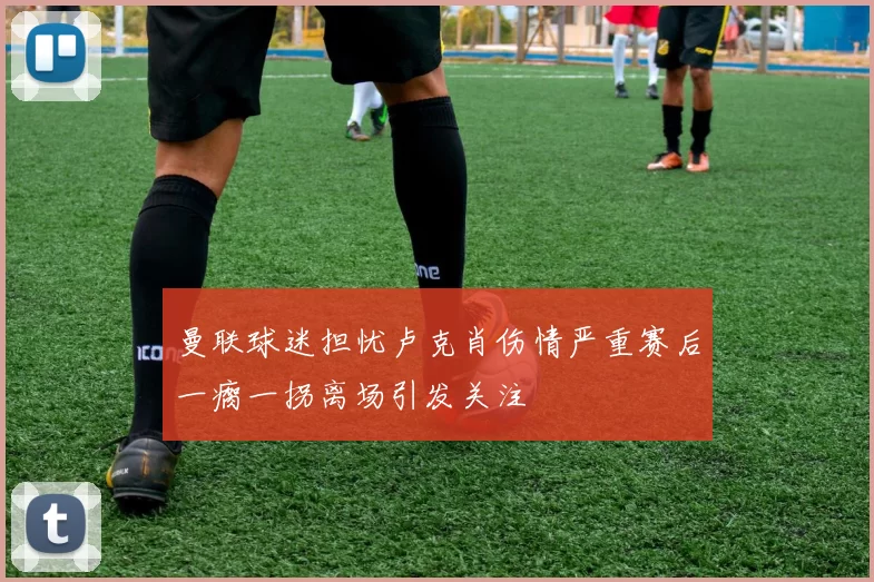 曼联球迷担忧卢克肖伤情严重赛后一瘸一拐离场引发关注