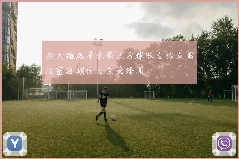 热火雄鹿寻求第三方球队合作灰熊活塞近期传出交易绯闻