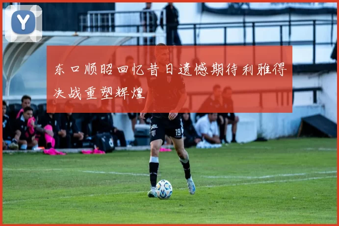 东口顺昭回忆昔日遗憾期待利雅得决战重塑辉煌