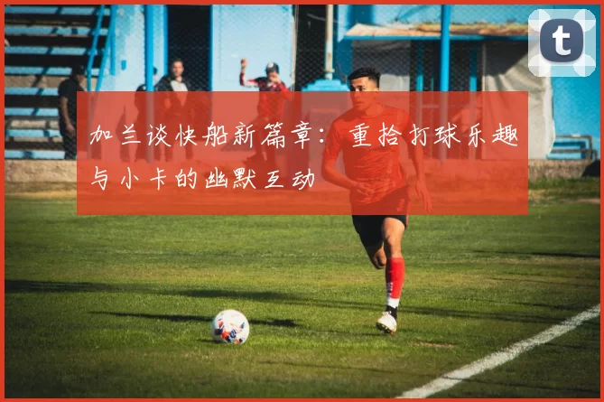 加兰谈快船新篇章：重拾打球乐趣与小卡的幽默互动